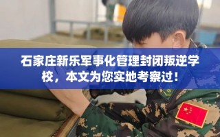 石家庄新乐军事化管理封闭叛逆学校，本文为您实地考察过！
