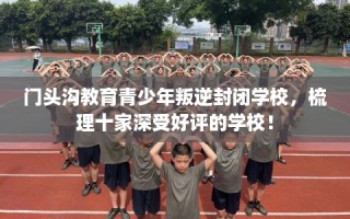 门头沟教育青少年叛逆封闭学校，梳理十家深受好评的学校！