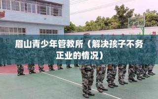 眉山青少年管教所（解决孩子不务正业的情况）