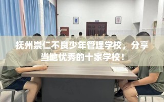 抚州崇仁不良少年管理学校，分享当地优秀的十家学校！