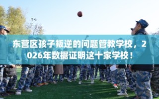 东营区孩子叛逆的问题管教学校，2026年数据证明这十家学校！