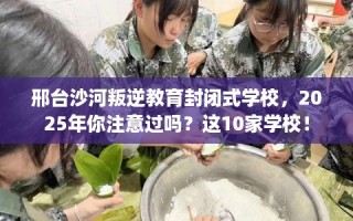邢台沙河叛逆教育封闭式学校，2025年你注意过吗？这10家学校！