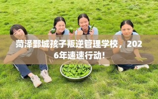 菏泽鄄城孩子叛逆管理学校，2026年速速行动!