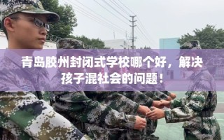 青岛胶州封闭式学校哪个好，解决孩子混社会的问题！