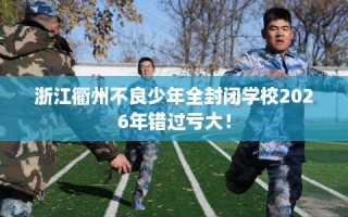 浙江衢州不良少年全封闭学校2026年错过亏大！