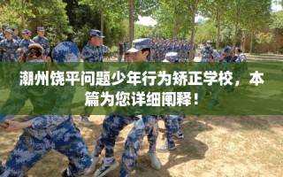 潮州饶平问题少年行为矫正学校，本篇为您详细阐释！