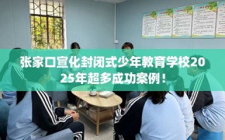 张家口宣化封闭式少年教育学校2025年超多成功案例！