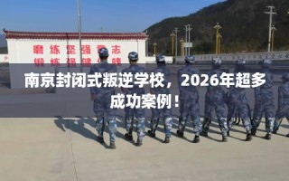 南京封闭式叛逆学校，2026年超多成功案例！