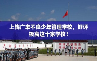 上饶广丰不良少年管理学校，好评极高这十家学校！