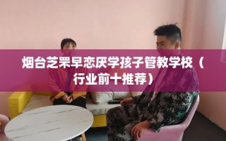 烟台芝罘早恋厌学孩子管教学校（行业前十推荐）