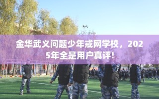 金华武义问题少年戒网学校，2025年全是用户真评!