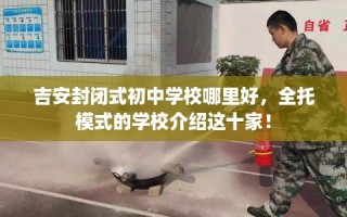 吉安封闭式初中学校哪里好，全托模式的学校介绍这十家！