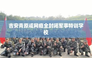 吉安青原戒网瘾全封闭军事特训学校