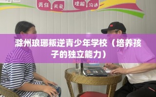 滁州琅琊叛逆青少年学校（培养孩子的独立能力）