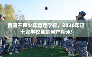 酉阳不良少年管理学校，2026年这十家学校全是用户真评!