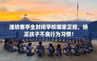 潍坊寒亭全封闭学校哪家正规，矫正孩子不良行为习惯！