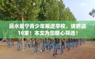 丽水景宁青少年叛逆学校，请瞧这10家！本文为您精心筛选！