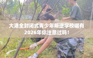 大港全封闭式青少年叛逆学校哪有2026年你注意过吗！