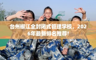 台州椒江全封闭式管理学校，2026年最新排名推荐!