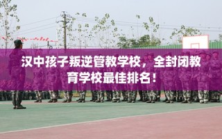 汉中孩子叛逆管教学校，全封闭教育学校最佳排名！