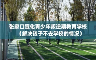 张家口宣化青少年叛逆期教育学校（解决孩子不去学校的情况）