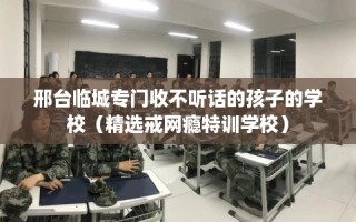 邢台临城专门收不听话的孩子的学校（精选戒网瘾特训学校）