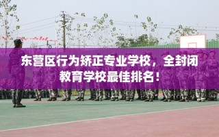 东营区行为矫正专业学校，全封闭教育学校最佳排名！