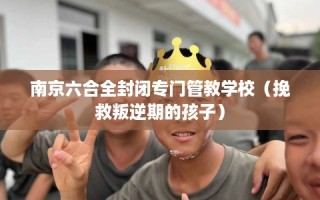南京六合全封闭专门管教学校（挽救叛逆期的孩子）