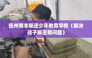抚州南丰叛逆少年教育学校（解决孩子叛逆期问题）