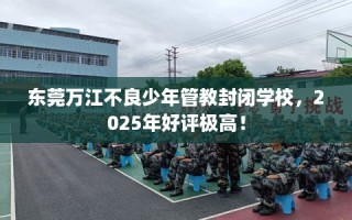 东莞万江不良少年管教封闭学校，2025年好评极高！