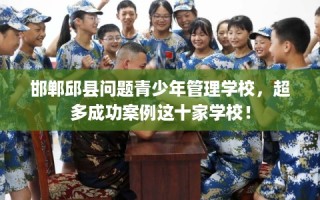 邯郸邱县问题青少年管理学校，超多成功案例这十家学校！
