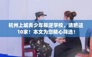 杭州上城青少年叛逆学校，请瞧这10家！本文为您精心筛选！
