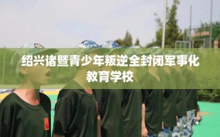 绍兴诸暨青少年叛逆全封闭军事化教育学校