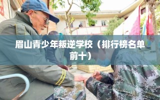 眉山青少年叛逆学校（排行榜名单前十）
