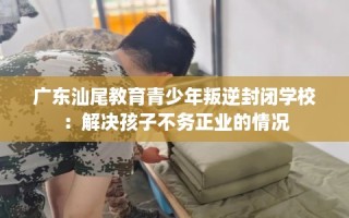 广东汕尾教育青少年叛逆封闭学校：解决孩子不务正业的情况