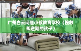 广州白云问题小孩教育学校（挽救叛逆期的孩子）