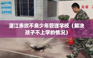 湛江赤坎不良少年管理学校（解决孩子不上学的情况）