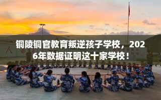 铜陵铜官教育叛逆孩子学校，2026年数据证明这十家学校！