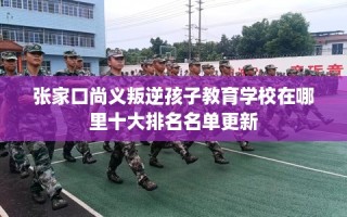 张家口尚义叛逆孩子教育学校在哪里十大排名名单更新