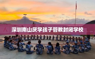 深圳南山厌学孩子管教封闭学校