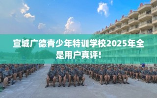 宣城广德青少年特训学校2025年全是用户真评!