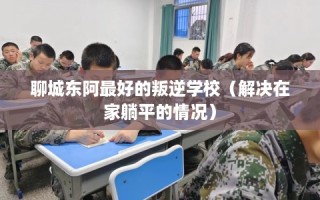 聊城东阿最好的叛逆学校（解决在家躺平的情况）