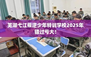 芜湖弋江叛逆少年特训学校2025年错过亏大！