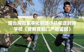 烟台海阳军事化管理小孩叛逆封闭学校（受教育部门严格监管）