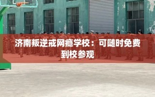 济南叛逆戒网瘾学校：可随时免费到校参观