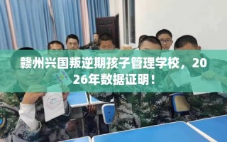 赣州兴国叛逆期孩子管理学校，2026年数据证明！