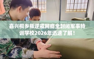 嘉兴桐乡叛逆戒网瘾全封闭军事特训学校2026年迅速了解！