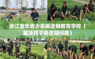 浙江金华青少年叛逆期教育学校（解决孩子叛逆期问题）