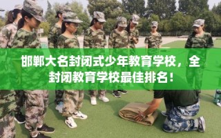 邯郸大名封闭式少年教育学校，全封闭教育学校最佳排名！