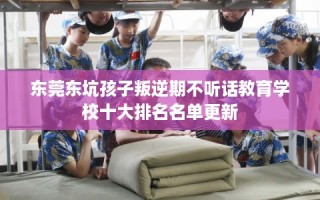东莞东坑孩子叛逆期不听话教育学校十大排名名单更新
